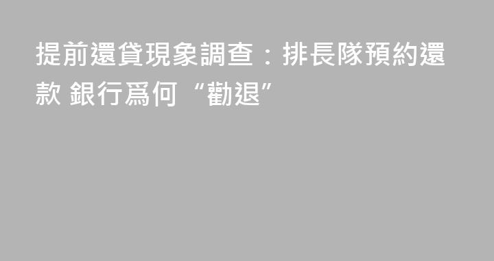 提前還貸現象調查：排長隊預約還款 銀行爲何“勸退”