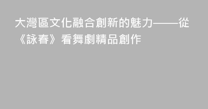 大灣區文化融合創新的魅力——從《詠春》看舞劇精品創作