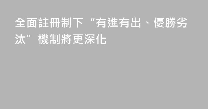 全面註冊制下“有進有出、優勝劣汰”機制將更深化