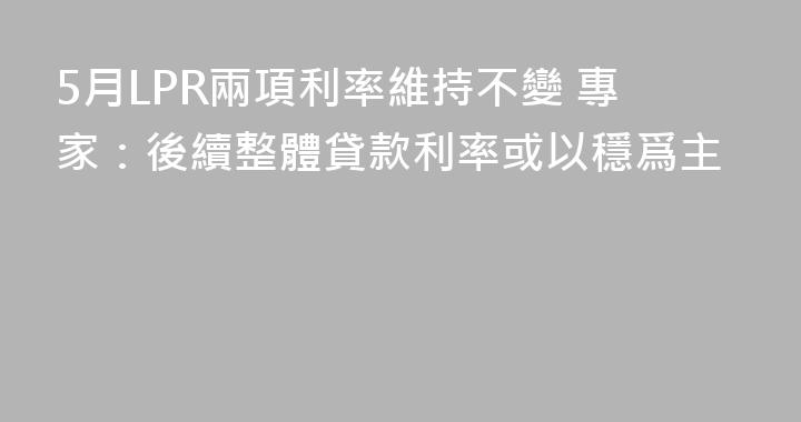 5月LPR兩項利率維持不變 專家：後續整體貸款利率或以穩爲主