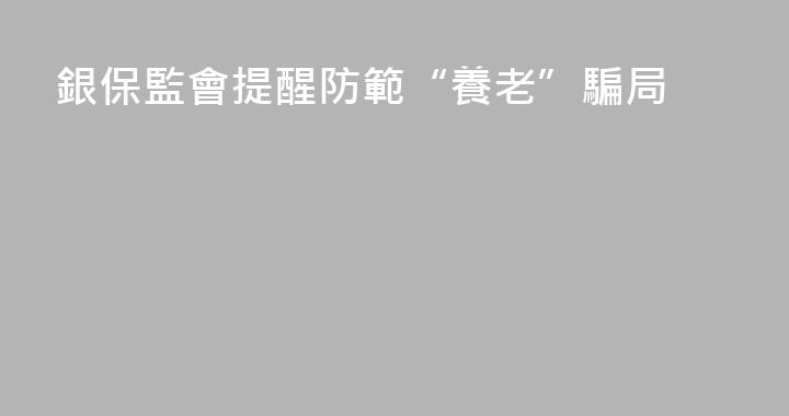 銀保監會提醒防範“養老”騙局