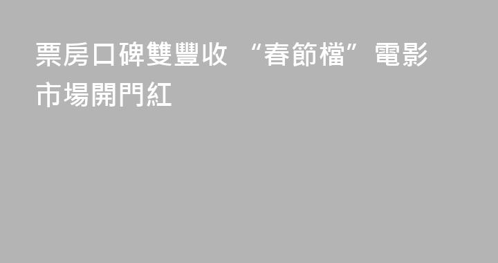 票房口碑雙豐收 “春節檔”電影市場開門紅