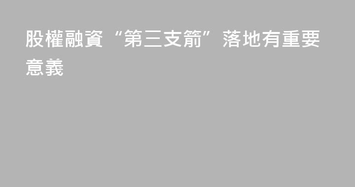 股權融資“第三支箭”落地有重要意義