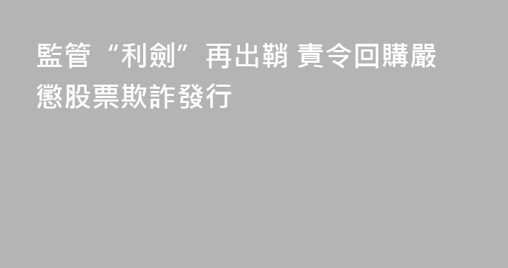 監管“利劍”再出鞘 責令回購嚴懲股票欺詐發行