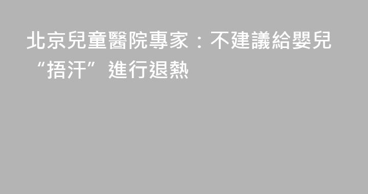 北京兒童醫院專家：不建議給嬰兒“捂汗”進行退熱