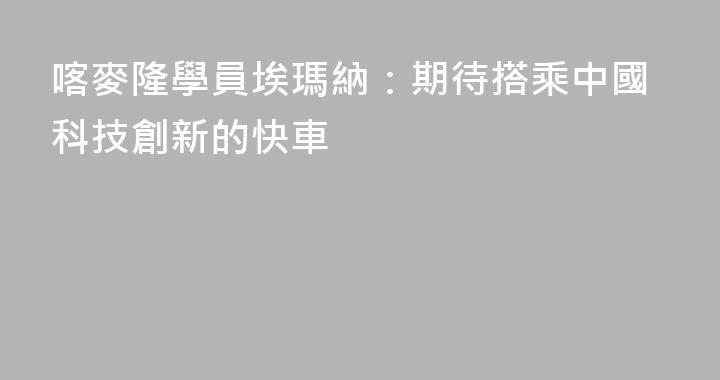 喀麥隆學員埃瑪納：期待搭乘中國科技創新的快車