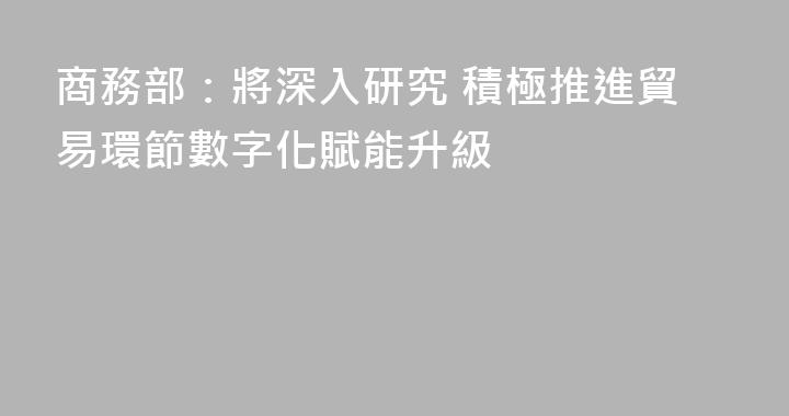 商務部：將深入研究 積極推進貿易環節數字化賦能升級