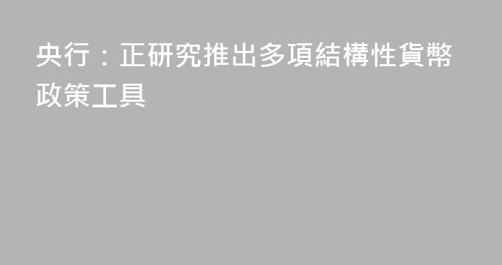 央行：正研究推出多項結構性貨幣政策工具