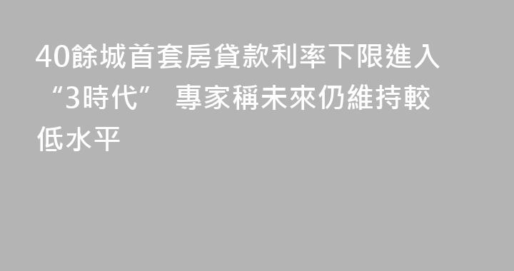 40餘城首套房貸款利率下限進入“3時代” 專家稱未來仍維持較低水平
