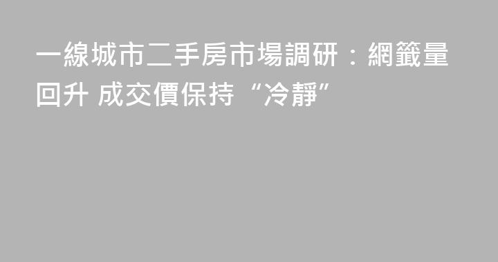 一線城市二手房市場調研：網籤量回升 成交價保持“冷靜”