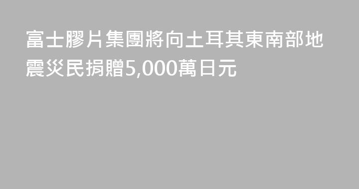 富士膠片集團將向土耳其東南部地震災民捐贈5,000萬日元