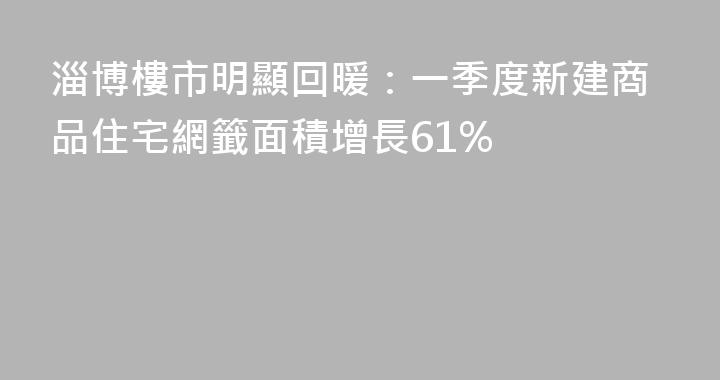 淄博樓市明顯回暖：一季度新建商品住宅網籤面積增長61%