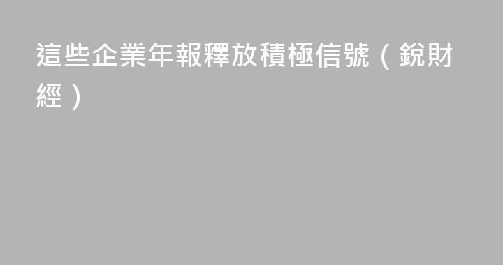 這些企業年報釋放積極信號（銳財經）