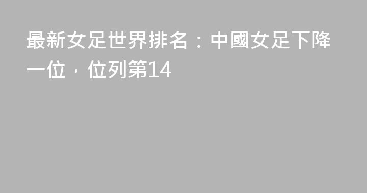 最新女足世界排名：中國女足下降一位，位列第14