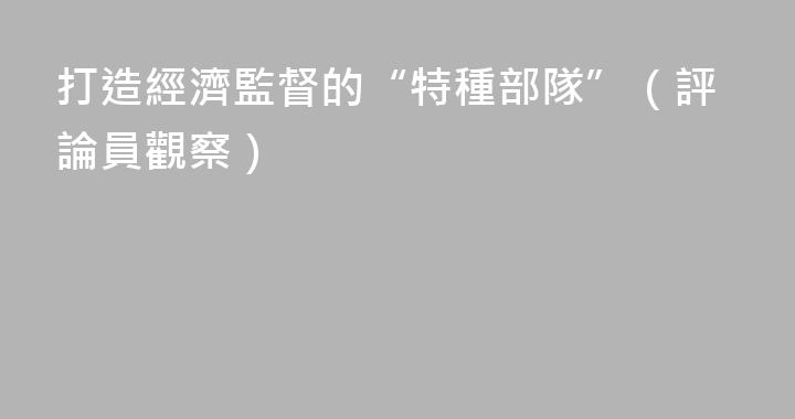 打造經濟監督的“特種部隊”（評論員觀察）