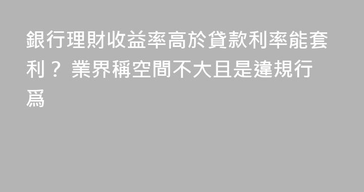 銀行理財收益率高於貸款利率能套利？ 業界稱空間不大且是違規行爲
