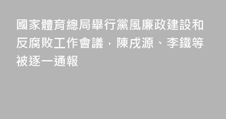 國家體育總局舉行黨風廉政建設和反腐敗工作會議，陳戌源、李鐵等被逐一通報