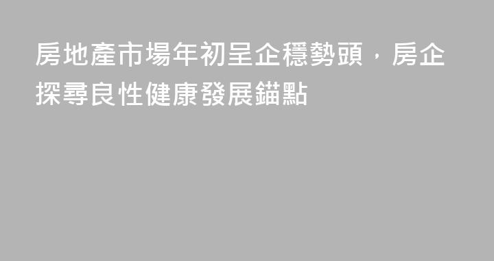 房地產市場年初呈企穩勢頭，房企探尋良性健康發展錨點