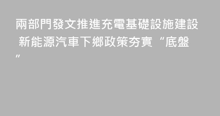 兩部門發文推進充電基礎設施建設 新能源汽車下鄉政策夯實“底盤”