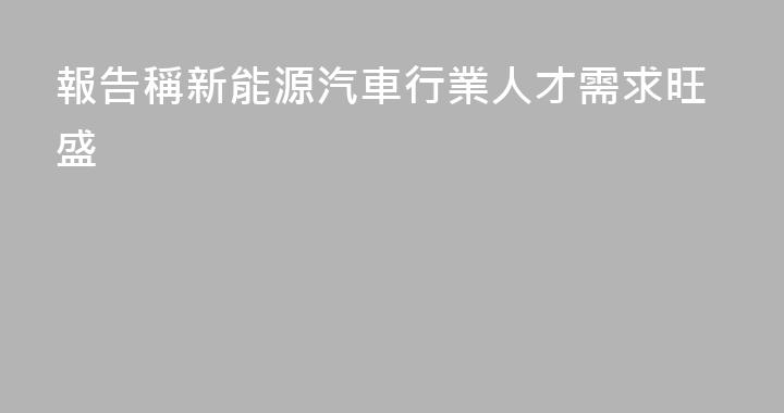 報告稱新能源汽車行業人才需求旺盛
