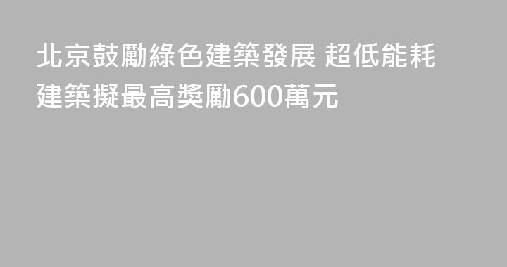 北京鼓勵綠色建築發展 超低能耗建築擬最高獎勵600萬元