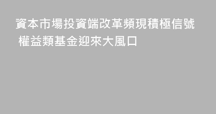 資本市場投資端改革頻現積極信號 權益類基金迎來大風口