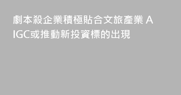劇本殺企業積極貼合文旅產業 AIGC或推動新投資標的出現