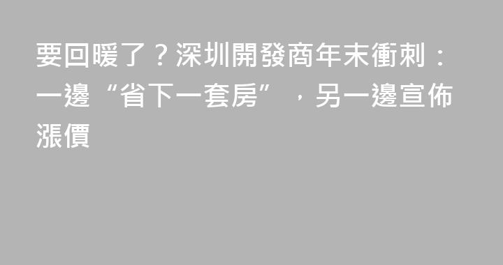 要回暖了？深圳開發商年末衝刺：一邊“省下一套房”，另一邊宣佈漲價