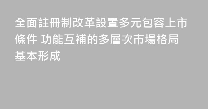 全面註冊制改革設置多元包容上市條件 功能互補的多層次市場格局基本形成
