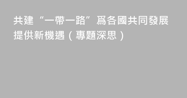 共建“一帶一路”爲各國共同發展提供新機遇（專題深思）