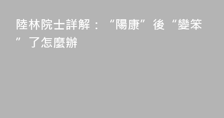 陸林院士詳解：“陽康”後“變笨”了怎麼辦