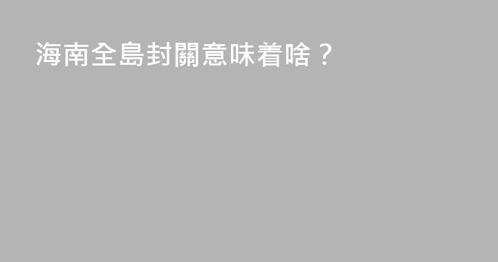 海南全島封關意味着啥？