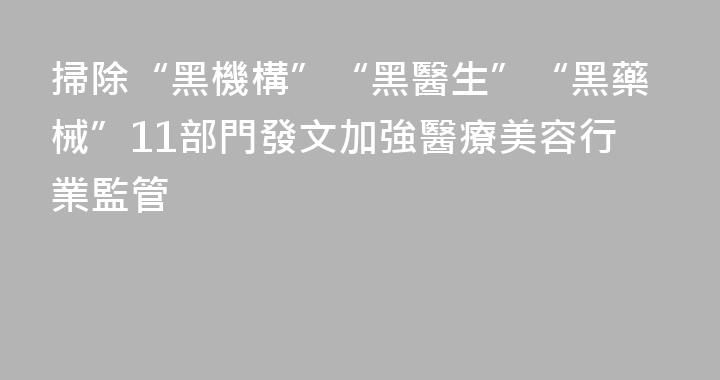 掃除“黑機構”“黑醫生”“黑藥械”11部門發文加強醫療美容行業監管