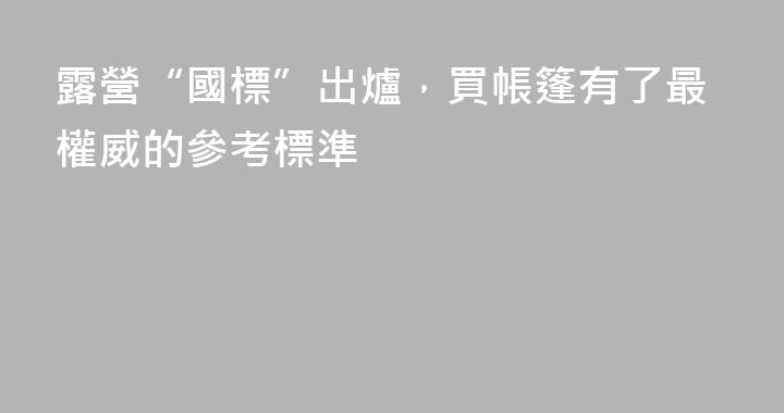 露營“國標”出爐，買帳篷有了最權威的參考標準