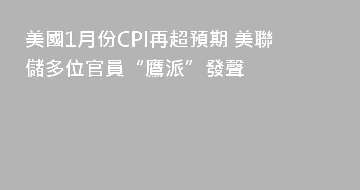 美國1月份CPI再超預期 美聯儲多位官員“鷹派”發聲