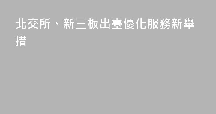 北交所、新三板出臺優化服務新舉措
