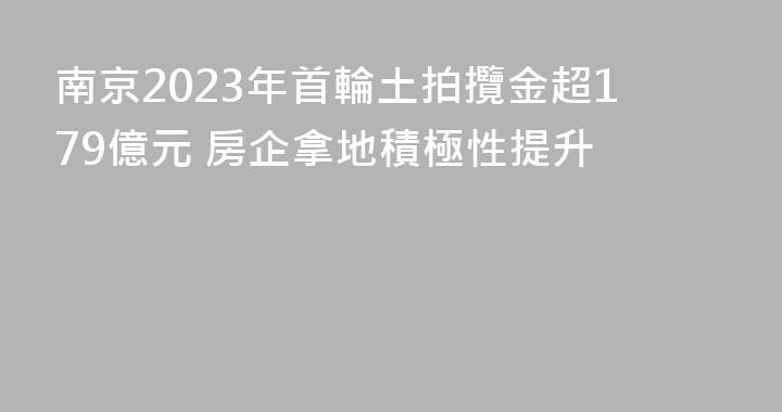 南京2023年首輪土拍攬金超179億元 房企拿地積極性提升