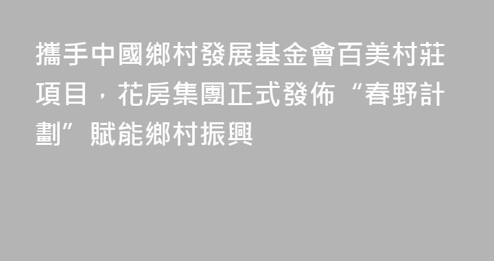 攜手中國鄉村發展基金會百美村莊項目，花房集團正式發佈“春野計劃”賦能鄉村振興