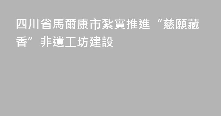 四川省馬爾康市紮實推進“慈願藏香”非遺工坊建設