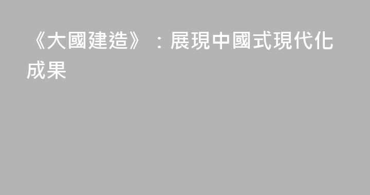 《大國建造》：展現中國式現代化成果