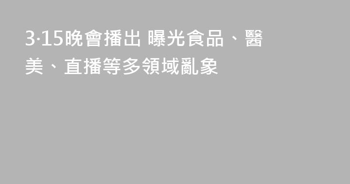 3·15晚會播出 曝光食品、醫美、直播等多領域亂象