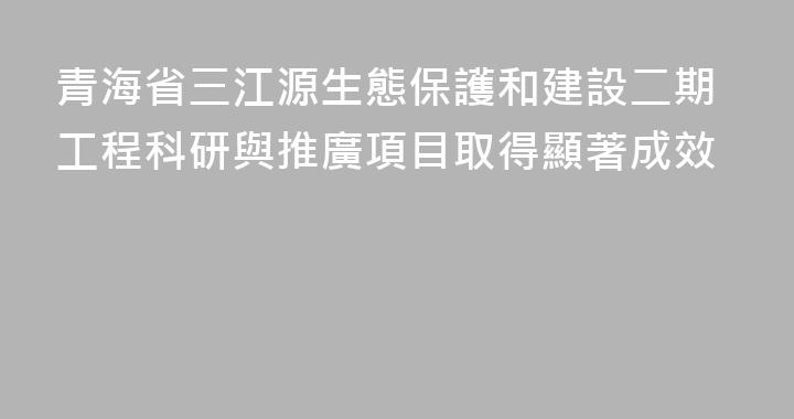 青海省三江源生態保護和建設二期工程科研與推廣項目取得顯著成效