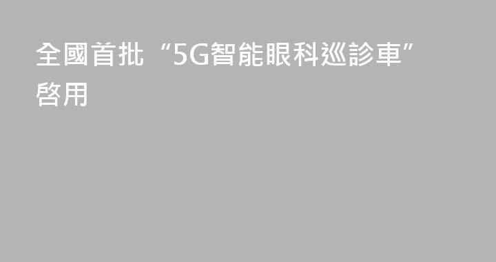 全國首批“5G智能眼科巡診車”啓用