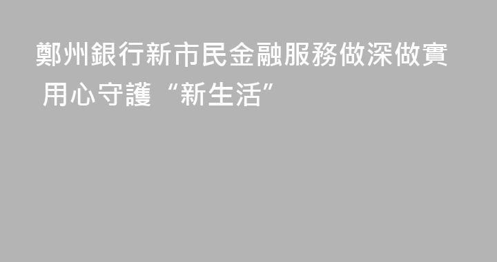 鄭州銀行新市民金融服務做深做實 用心守護“新生活”