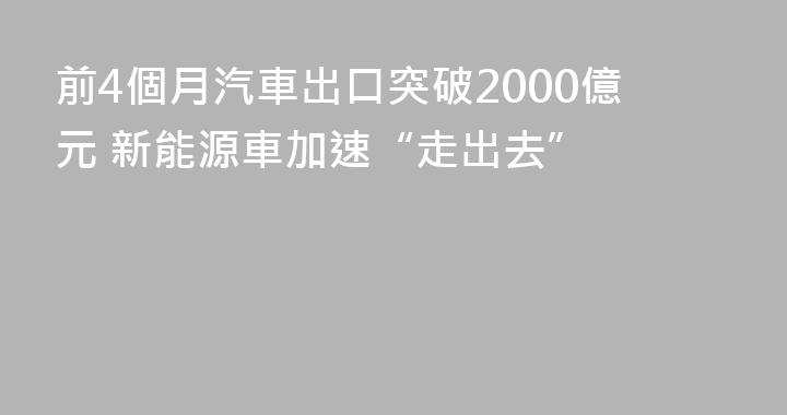 前4個月汽車出口突破2000億元 新能源車加速“走出去”