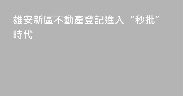 雄安新區不動產登記進入“秒批”時代