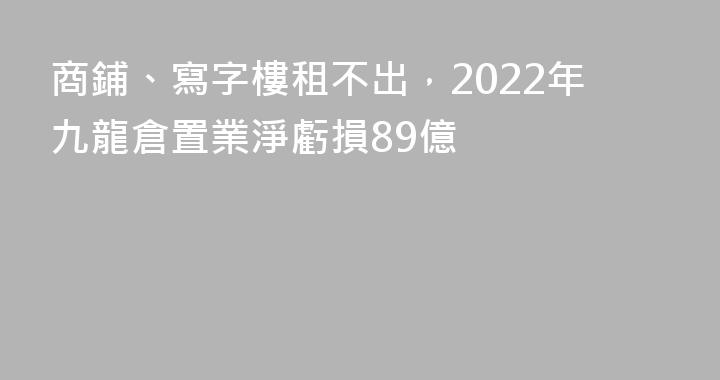商鋪、寫字樓租不出，2022年九龍倉置業淨虧損89億