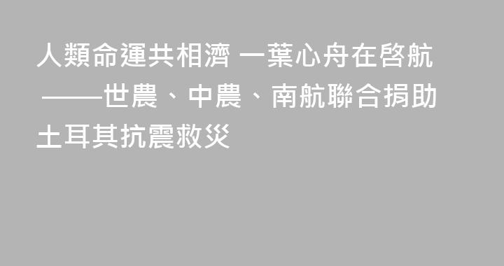 人類命運共相濟 一葉心舟在啓航 ——世農、中農、南航聯合捐助土耳其抗震救災