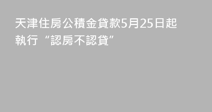 天津住房公積金貸款5月25日起執行“認房不認貸”