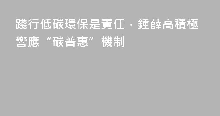 踐行低碳環保是責任，鍾薛高積極響應“碳普惠”機制